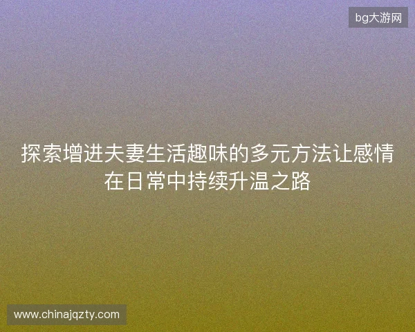 探索增进夫妻生活趣味的多元方法让感情在日常中持续升温之路